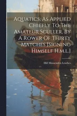 Aquatics, As Applied Chiefly To The Amateur Sculler, By A Rower Of Thirty Matches [signing Himself H.m.l.]