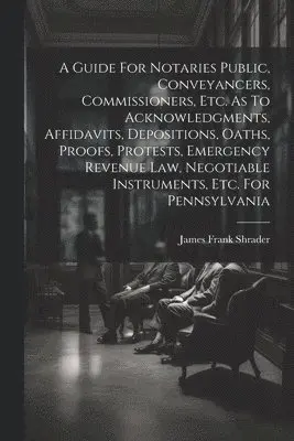 Guide For Notaries Public, Conveyancers, Commissioners, Etc. As To Acknowledgments, Affidavits, Depositions, Oaths, Proofs, Protests, Emergency Revenue Law, Negotiable Instruments, Etc. For Pennsylvania