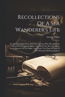 George B. Davis - Recollections Of A Sea Wanderer's Life; An Autobiography Of An Old-time Seaman Who Has Sailed In Almost Every Capacity Before And Abaft The Mast, In Nearly Every Quarter Of The Globe, And Under The Flags Of Four Of The Principal Maritime Nations, Häftad