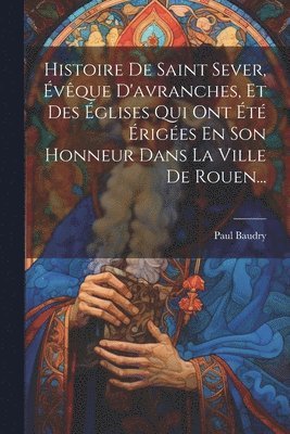 Paul Baudry - Histoire De Saint Sever, Évêque D'avranches, Et Des Églises Qui Ont Été Érigées En Son Honneur Dans La Ville De Rouen..., Häftad