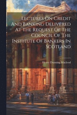 Henry Dunning MacLeod - Lectures On Credit And Banking Delivered At The Request Of The Council Of The Institute Of Bankers In Scotland, Häftad