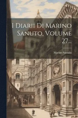 I Diarii Di Marino Sanuto, Volume 27...