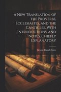 A New Translation of the Proverbs, Ecclesiastes, and the Canticles, With Introductions, and Notes, Chiefly Explanatory