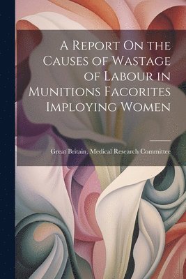 Great Britain Medical Research Commi - Report On the Causes of Wastage of Labour in Munitions Facorites Imploying Women, Häftad