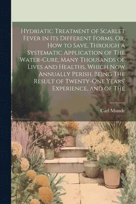 Carl Munde - Hydriatic Treatment of Scarlet Fever in Its Different Forms, Or, How to Save, Through a Systematic Application of The Water-Cure, Many Thousands of Lives and Healths, Which Now Annually Perish. Being The Result of Twenty-One Years' Experience, and of The, Häftad