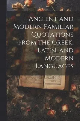 Ancient and Modern Familiar Quotations From the Greek, Latin, and Modern Languages