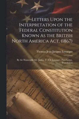 Letters Upon the Interpretation of the Federal Constitution Known As the British North America Act, (1867)