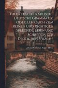 Theoretisch-Praktische Deutsche Grammatik, Oder, Lehrbuch Zum Reinen Und Richtigen Sprechen, Lesen Und Schreiben Der Deutschen Sprache