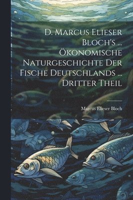Marcus Elieser Bloch - D. Marcus Elieser Bloch's ... Ökonomische Naturgeschichte Der Fische Deutschlands ... dritter Theil, Häftad