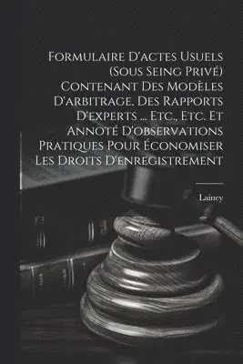 Formulaire D'actes Usuels (Sous Seing Privé) Contenant Des Modèles D'arbitrage, Des Rapports D'experts ... Etc., Etc. Et Annoté D'observations Pratiques Pour Économiser Les Droits D'enregistrement