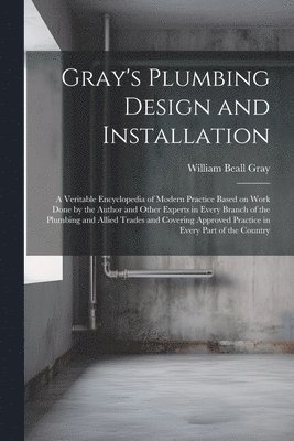 William Beall Gray - Gray's Plumbing Design and Installation; a Veritable Encyclopedia of Modern Practice Based on Work Done by the Author and Other Experts in Every Branch of the Plumbing and Allied Trades and Covering Approved Practice in Every Part of the Country, Häftad