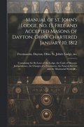 Manual of St. John's Lodge, No. 13, Free and Accepted Masons of Dayton, Ohio. Chartered January 10, 1812; Containing the By-laws of the Lodge, the Code of Masonic Jurisprudence, the Charges of a Fr...