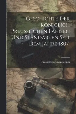 Geschichte der Königlich Preußischen Fahnen und Standarten seit dem Jahre 1807.