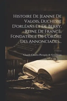 Histoire De Jeanne De Valois, Duchesse D'orléans Et De Berry, Reine De France, Fondatrice De L'ordre Des Annonciades...