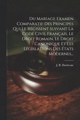 Du Mariage Examen Comparatif Des Principes Qui Le Régissent Suivant La Code Civil Français, Le Droit Romain, Le Droit Canonique Et Les Législations Des États Modernes...