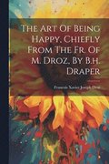The Art Of Being Happy, Chiefly From The Fr. Of M. Droz, By B.h. Draper