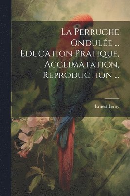Perruche Ondulée ... Éducation Pratique, Acclimatation, Reproduction ...