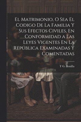 Matrimonio, O Sea El Codigo De La Familia Y Sus Efectos Civiles, En Conformidad a Las Leyes Vigentes En La República Examinadas Y Comentadas