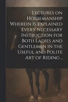 Lectures on Horsemanship Wherein is Explained Every Necessary Instruction for Both Ladies and Gentlemen in the Useful and Polite art of Riding ..