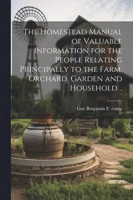 Homestead Manual of Valuable Information for the People Relating Principally to the Farm, Orchard, Garden and Household ..
