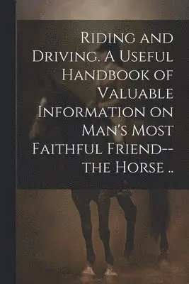 Riding and Driving. A Useful Handbook of Valuable Information on Man's Most Faithful Friend--the Horse ..