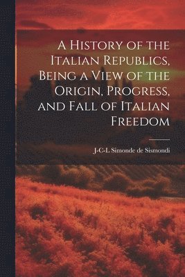 J-C-L Simonde De 1773-1842 Sismondi - History of the Italian Republics, Being a View of the Origin, Progress, and Fall of Italian Freedom, Häftad