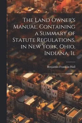 Land Owner's Manual. Containing a Summary of Statute Regulations, in New York, Ohio, Indiana, Il