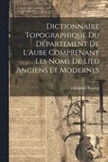 Dictionnaire Topographique du D�partement de L'Aube Comprenant Les Noms de Lieu Anciens et Modernes