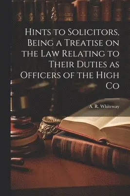 Hints to Solicitors, Being a Treatise on the law Relating to Their Duties as Officers of the High Co