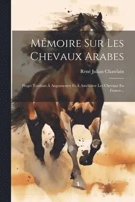 Mémoire Sur Les Chevaux Arabes: Projet Tendant Á Augumenter Et À Améliorer Les Chevaux En France...
