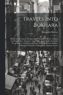 Alexander Burnes - Travels Into Bokhara; Being the Account of a Journey From India to Cabool, Tartary, and Persia; Also, Narrative of a Voyage on the Indus, From the sea to Lahore, With Presents From the King of Great Britain; Performed Under the Orders of the Supreme Gover, Häftad