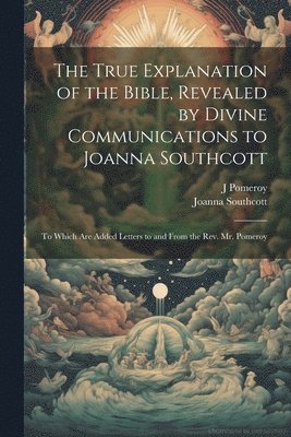 Joanna Southcott, J Pomeroy - True Explanation of the Bible, Revealed by Divine Communications to Joanna Southcott; to Which are Added Letters to and From the Rev. Mr. Pomeroy, Häftad