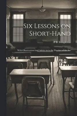 Six Lessons on Short-hand; With Observations and Advice as to the Practice of the Art