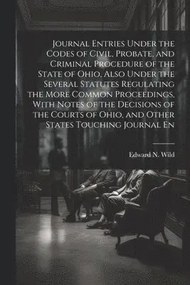 Journal Entries Under the Codes of Civil, Probate, and Criminal Procedure of the State of Ohio, Also Under the Several Statutes Regulating the More Common Proceedings, With Notes of the Decisions of the Courts of Ohio, and Other States Touching Journal En