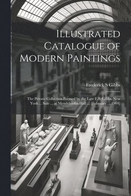 Illustrated Catalogue of Modern Paintings; the Private Collection Formed by the Late F.S. Gibbs, New York ... Sale ... at Mendelssohn Hall ... [February ... 1904]