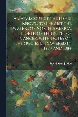 Catalogue of the Fishes Known to Inhabit the Waters of North America, North of th Tropic of Cancer, With Notes on the Species Discovered in 1883 and 1884