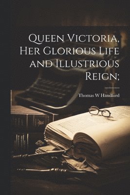 Queen Victoria, her Glorious Life and Illustrious Reign;