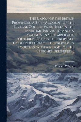 Edward Whelan - Union of the British Provinces. A Brief Account of the Several Conferences Held in the Maritime Provinces and in Canada, in September and October, 1864, on the Proposed Confederation of the Provinces, Together With a Report of the Speeches Delivered B, Häftad