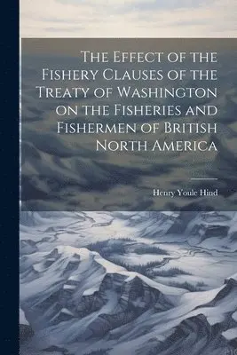 Henry Youle Hind - Effect of the Fishery Clauses of the Treaty of Washington on the Fisheries and Fishermen of British North America, Häftad. Tillgänglighet: Lägg i varukorg
