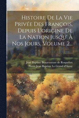 Pierre Jean Baptiste Le Grand D'Aussy, Jean Baptiste Bonaventure de Roquefort - Histoire De La Vie Privée Des François, Depuis L'origine De La Nation Jusqu' À Nos Jours, Volume 2..., Häftad