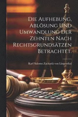 Aufhebung, Ablösung und Umwandlung der Zehnten nach Rechtsgrundsätzen betrachtet.