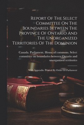 Canada Parliament House of Commons - Report Of The Select Committee On The Boundaries Between The Province Of Ontario And The Unorganized Territories Of The Dominion, Häftad