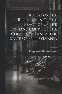 Rules For The Regulation Of The Practice Of The Orphans' Court Of The County Of Lancaster, State Of Pennsylvania