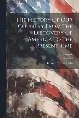 Edward Sylvester Ellis - History Of Our Country From The Discovery Of America To The Present Time; Volume 6, Häftad