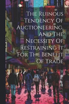Ruinous Tendency Of Auctioneering, And The Necessity Of Restraining It For The Benefit Of Trade