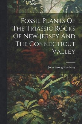 John Strong Newberry - Fossil Plants Of The Triassic Rocks Of New Jersey And The Connecticut Valley, Häftad