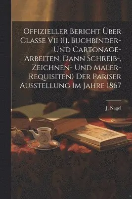 Offizieller Bericht Über Classe Vii (ii. Buchbinder- Und Cartonage-arbeiten, Dann Schreib-, Zeichnen- Und Maler-requisiten) Der Pariser Ausstellung Im Jahre 1867