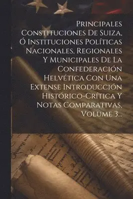 Principales Constituciones De Suiza, Ó Instituciones Políticas Nacionales, Regionales Y Municipales De La Confederación Helvética Con Una Extense Introducción Histórico-crítica Y Notas Comparativas, Volume 3...