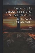 Athanase Le Grand Et L'glise De Son Temps En Lutte Avec L'arianisme...