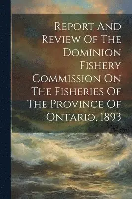 Report And Review Of The Dominion Fishery Commission On The Fisheries Of The Province Of Ontario, 1893
